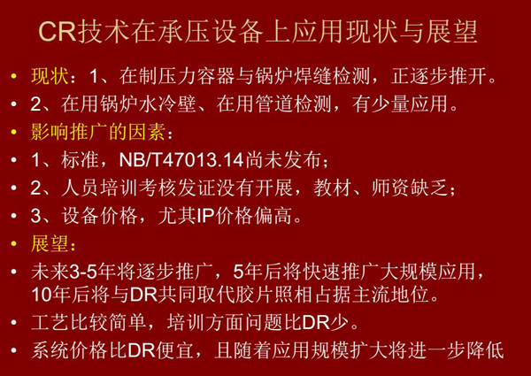 CR技术在在制压力容器与锅炉焊缝检测方面正逐步推开，在锅炉水冷壁、管道检测方面也有少量应用，未来3-5年CR将逐步推广，5年后将快速推广大规模应用，10年后将与DR技术共同占据无损检测新技术主流地位