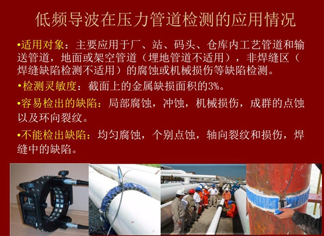 低频导波技术在压力管道检测应用适用对象:厂、站、码头、仓库内工艺管道和输送管道、地面或架空管道的腐蚀或机械损伤等缺陷检测