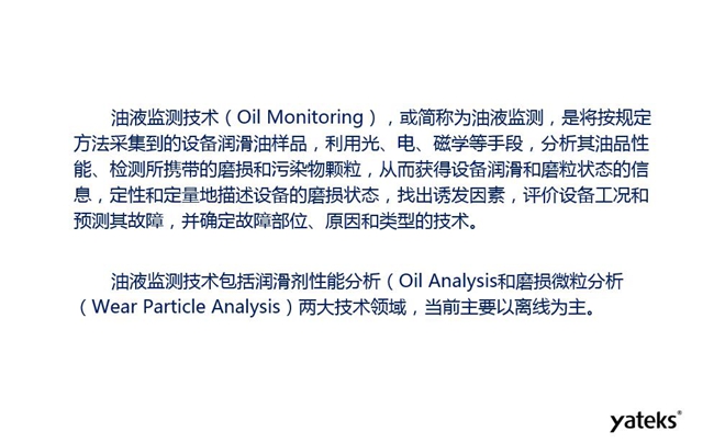 油液监测是将按规定方法采集到的设备润滑油样品，利用光、电、磁学等手段分析其油品性能获得设备润滑和磨粒状态信息，评价设备工况和预测故障的技术。