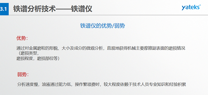 铁谱仪的优劣势-优势：通过对金属磨粒的形貌、大小及成分的微观分析，直观地获得机械主要摩擦副表面的磨损情况（磨损类型，磨损程度，磨损部位等）； 弱势：分析速度慢，油液通过能力低，操作繁琐费时，较大程度依赖于技术人员专业知识和经验积累