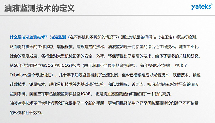 什么是油液监测技术？ 油液监测（在不停机和不拆卸的情况下）通过对机器的润滑油（液压油）等进行检测， 从而得到机器的工作状态，磨损程度，磨损趋势的技术。油液监测是一门新型的综合性工程技术。随着工业化社会的高度发展，各行业对大型机械设备的安全、效率、环保等提出了更高的要求，给予了更多的关注和研究。