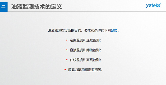 油液监测按诊断的目的、要求和条件的不同分类：◆  定期监测和连续监测；◆  直接监测和间接监测；◆  在线监测和离线监测；◆  简易监测和精密监测等。