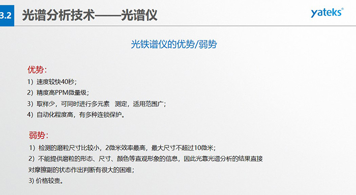 光谱仪的优劣势：优势：1）速度较快40秒；2）精度高PPM微量级；3）取样少，可同时进行多元素   测定，适用范围广； 4）自动化程度高，有多种连锁保护。弱势：1）检测的磨粒尺寸比较小，2微米效率最高，最大尺寸不超过10微米； 2）不能提供磨粒的形态、尺寸、颜色等直观形象的信息，因此光靠光谱分析的结果直接对摩擦副的状态作出判断有很大的困难； 3) 价格较贵。