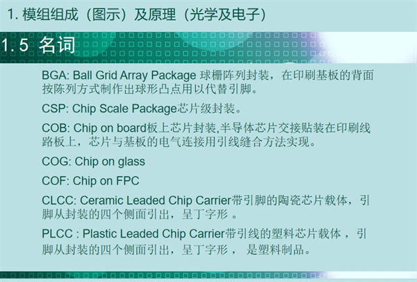 BGA: Ball Grid Array Package 球栅阵列封装，在印刷基板的背面按陈列方式制作出球形凸点用以代替引脚。CSP: Chip Scale Package芯片级封装。COB: Chip on board板上芯片封装,半导体芯片交接贴装在印刷线路板上，芯片与基板的电气连接用引线缝合方法实现。 COG: Chip on glass COF: Chip on FPC CLCC: Ceramic Leaded Chip Carrier带引脚的陶瓷芯片载体，引
脚从封装的四个侧面引出，呈丁字形 。PLCC : Plastic Leaded Chip Carrier带引线的塑料芯片载体 ，引脚从封装的四个侧面引出，呈丁字形 ， 是塑料制品。 