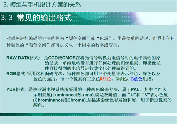 常见的输出格式有：对颜色进行编码的方法统称为“颜色空间”或“色域”。用最简单的话说，世界上任何一种颜色的“颜色空间”都可定义成一个固定的数字或变量。RAW DATA格式:   是CCD或CMOS在将光信号转换为电信号时的电平高低的原始记录，单纯地将没有进行任何处理的图像数据，即摄像元件直接得到的电信号进行数字化处理而得到的。RGB格式:采用这种编码方法，每种颜色都可用三个变量来表示红色、绿色以及蓝色的强度。每一个像素有三原色R红色、G绿色、B蓝色组成。YUV格式:  是被欧洲电视系统所采用的一种颜色编码方法，属于PAL。其中“Y”表示明亮度(Luminance或Luma),就是灰阶值；而“U”和“V”表示色度(Chrominance或Chroma),是描述影像色彩及饱和度，用于指定像素的颜色。